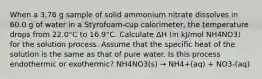 When a 3.76 g sample of solid ammonium nitrate dissolves in 60.0 g of water in a Styrofoam-cup calorimeter, the temperature drops from 22.0°C to 16.9°C. Calculate ΔH (in kJ/mol NH4NO3) for the solution process. Assume that the specific heat of the solution is the same as that of pure water. Is this process endothermic or exothermic? NH4NO3(s) → NH4+(aq) + NO3-(aq)