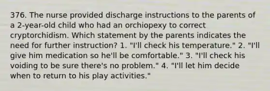 376. The nurse provided discharge instructions to the parents of a 2-year-old child who had an orchiopexy to correct cryptorchidism. Which statement by the parents indicates the need for further instruction? 1. "I'll check his temperature." 2. "I'll give him medication so he'll be comfortable." 3. "I'll check his voiding to be sure there's no problem." 4. "I'll let him decide when to return to his play activities."