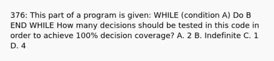 376: This part of a program is given: WHILE (condition A) Do B END WHILE How many decisions should be tested in this code in order to achieve 100% decision coverage? A. 2 B. Indefinite C. 1 D. 4