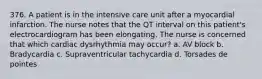 376. A patient is in the intensive care unit after a myocardial infarction. The nurse notes that the QT interval on this patient's electrocardiogram has been elongating. The nurse is concerned that which cardiac dysrhythmia may occur? a. AV block b. Bradycardia c. Supraventricular tachycardia d. Torsades de pointes