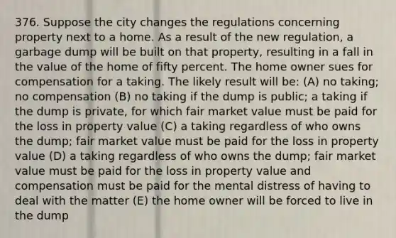 376. Suppose the city changes the regulations concerning property next to a home. As a result of the new regulation, a garbage dump will be built on that property, resulting in a fall in the value of the home of fifty percent. The home owner sues for compensation for a taking. The likely result will be: (A) no taking; no compensation (B) no taking if the dump is public; a taking if the dump is private, for which fair market value must be paid for the loss in property value (C) a taking regardless of who owns the dump; fair market value must be paid for the loss in property value (D) a taking regardless of who owns the dump; fair market value must be paid for the loss in property value and compensation must be paid for the mental distress of having to deal with the matter (E) the home owner will be forced to live in the dump