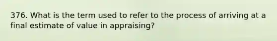 376. What is the term used to refer to the process of arriving at a final estimate of value in appraising?