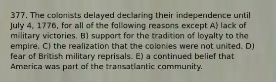 377. The colonists delayed declaring their independence until July 4, 1776, for all of the following reasons except A) lack of military victories. B) support for the tradition of loyalty to the empire. C) the realization that the colonies were not united. D) fear of British military reprisals. E) a continued belief that America was part of the transatlantic community.