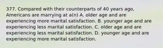 377. Compared with their counterparts of 40 years ago, Americans are marrying at a(n) A. older age and are experiencing more marital satisfaction. B. younger age and are experiencing less marital satisfaction. C. older age and are experiencing less marital satisfaction. D. younger age and are experiencing more marital satisfaction.