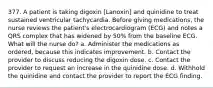 377. A patient is taking digoxin [Lanoxin] and quinidine to treat sustained ventricular tachycardia. Before giving medications, the nurse reviews the patient's electrocardiogram (ECG) and notes a QRS complex that has widened by 50% from the baseline ECG. What will the nurse do? a. Administer the medications as ordered, because this indicates improvement. b. Contact the provider to discuss reducing the digoxin dose. c. Contact the provider to request an increase in the quinidine dose. d. Withhold the quinidine and contact the provider to report the ECG finding.