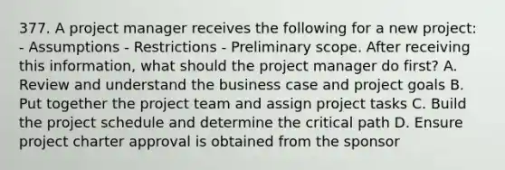 377. A project manager receives the following for a new project: - Assumptions - Restrictions - Preliminary scope. After receiving this information, what should the project manager do first? A. Review and understand the business case and project goals B. Put together the project team and assign project tasks C. Build the project schedule and determine the critical path D. Ensure project charter approval is obtained from the sponsor