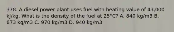 378. A diesel power plant uses fuel with heating value of 43,000 kJ/kg. What is the density of the fuel at 25°C? A. 840 kg/m3 B. 873 kg/m3 C. 970 kg/m3 D. 940 kg/m3