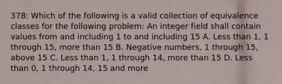 378: Which of the following is a valid collection of equivalence classes for the following problem: An integer field shall contain values from and including 1 to and including 15 A. Less than 1, 1 through 15, more than 15 B. Negative numbers, 1 through 15, above 15 C. Less than 1, 1 through 14, more than 15 D. Less than 0, 1 through 14, 15 and more