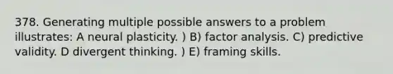 378. Generating multiple possible answers to a problem illustrates: A neural plasticity. ) B) factor analysis. C) predictive validity. D divergent thinking. ) E) framing skills.