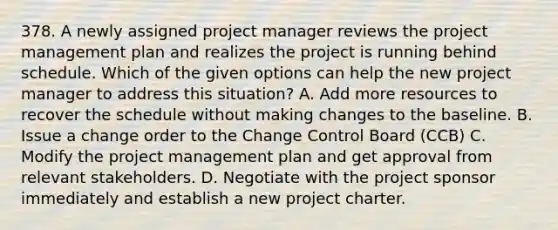 378. A newly assigned project manager reviews the project management plan and realizes the project is running behind schedule. Which of the given options can help the new project manager to address this situation? A. Add more resources to recover the schedule without making changes to the baseline. B. Issue a change order to the Change Control Board (CCB) C. Modify the project management plan and get approval from relevant stakeholders. D. Negotiate with the project sponsor immediately and establish a new project charter.