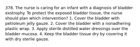 378. The nurse is caring for an infant with a diagnosis of bladder exstrophy. To protect the exposed bladder tissue, the nurse should plan which intervention? 1. Cover the bladder with petroleum jelly gauze. 2. Cover the bladder with a nonadhering plastic wrap. 3. Apply sterile distilled water dressings over the bladder mucosa. 4. Keep the bladder tissue dry by covering it with dry sterile gauze.