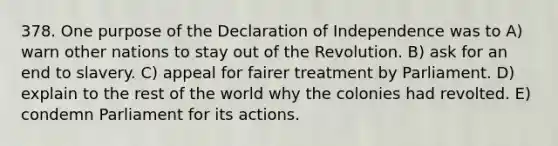 378. One purpose of the Declaration of Independence was to A) warn other nations to stay out of the Revolution. B) ask for an end to slavery. C) appeal for fairer treatment by Parliament. D) explain to the rest of the world why the colonies had revolted. E) condemn Parliament for its actions.