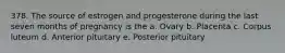 378. The source of estrogen and progesterone during the last seven months of pregnancy is the a. Ovary b. Placenta c. Corpus luteum d. Anterior pituitary e. Posterior pituitary