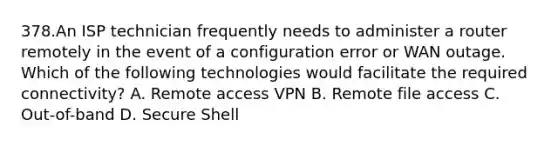 378.An ISP technician frequently needs to administer a router remotely in the event of a configuration error or WAN outage. Which of the following technologies would facilitate the required connectivity? A. Remote access VPN B. Remote file access C. Out-of-band D. Secure Shell