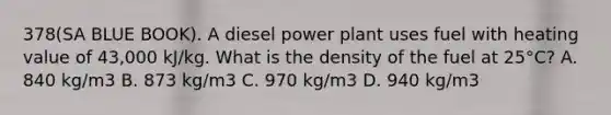 378(SA BLUE BOOK). A diesel power plant uses fuel with heating value of 43,000 kJ/kg. What is the density of the fuel at 25°C? A. 840 kg/m3 B. 873 kg/m3 C. 970 kg/m3 D. 940 kg/m3