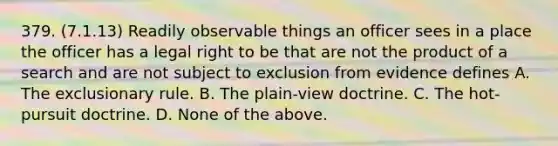 379. (7.1.13) Readily observable things an officer sees in a place the officer has a legal right to be that are not the product of a search and are not subject to exclusion from evidence defines A. The exclusionary rule. B. The plain-view doctrine. C. The hot-pursuit doctrine. D. None of the above.