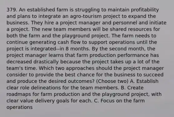 379. An established farm is struggling to maintain profitability and plans to integrate an agro-tourism project to expand the business. They hire a project manager and personnel and initiate a project. The new team members will be shared resources for both the farm and the playground project. The farm needs to continue generating cash flow to support operations until the project is integrated--in 8 months. By the second month, the project manager learns that farm production performance has decreased drastically because the project takes up a lot of the team's time. Which two approaches should the project manager consider to provide the best chance for the business to succeed and produce the desired outcomes? (Choose two) A. Establish clear role delineations for the team members. B. Create roadmaps for farm production and the playground project, with clear value delivery goals for each. C. Focus on the farm operations