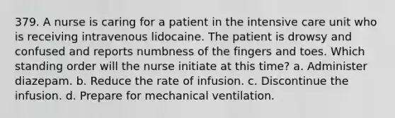 379. A nurse is caring for a patient in the intensive care unit who is receiving intravenous lidocaine. The patient is drowsy and confused and reports numbness of the fingers and toes. Which standing order will the nurse initiate at this time? a. Administer diazepam. b. Reduce the rate of infusion. c. Discontinue the infusion. d. Prepare for mechanical ventilation.