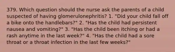 379. Which question should the nurse ask the parents of a child suspected of having glomerulonephritis? 1. "Did your child fall off a bike onto the handlebars?" 2. "Has the child had persistent nausea and vomiting?" 3. "Has the child been itching or had a rash anytime in the last week?" 4. "Has the child had a sore throat or a throat infection in the last few weeks?"