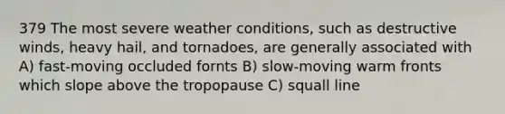 379 The most severe weather conditions, such as destructive winds, heavy hail, and tornadoes, are generally associated with A) fast-moving occluded fornts B) slow-moving warm fronts which slope above the tropopause C) squall line