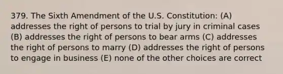 379. The Sixth Amendment of the U.S. Constitution: (A) addresses the right of persons to trial by jury in criminal cases (B) addresses the right of persons to bear arms (C) addresses the right of persons to marry (D) addresses the right of persons to engage in business (E) none of the other choices are correct