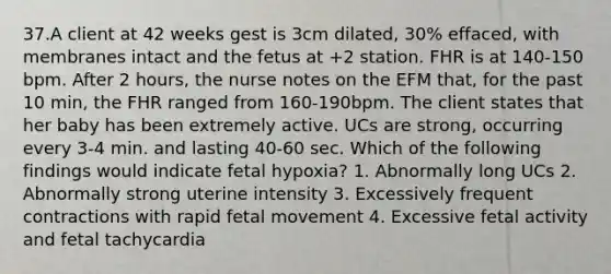 37.A client at 42 weeks gest is 3cm dilated, 30% effaced, with membranes intact and the fetus at +2 station. FHR is at 140-150 bpm. After 2 hours, the nurse notes on the EFM that, for the past 10 min, the FHR ranged from 160-190bpm. The client states that her baby has been extremely active. UCs are strong, occurring every 3-4 min. and lasting 40-60 sec. Which of the following findings would indicate fetal hypoxia? 1. Abnormally long UCs 2. Abnormally strong uterine intensity 3. Excessively frequent contractions with rapid fetal movement 4. Excessive fetal activity and fetal tachycardia