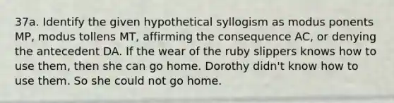 37a. Identify the given hypothetical syllogism as modus ponents MP, modus tollens MT, affirming the consequence AC, or denying the antecedent DA. If the wear of the ruby slippers knows how to use them, then she can go home. Dorothy didn't know how to use them. So she could not go home.