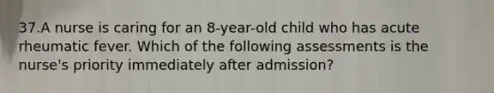 37.A nurse is caring for an 8-year-old child who has acute rheumatic fever. Which of the following assessments is the nurse's priority immediately after admission?