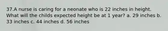 37.A nurse is caring for a neonate who is 22 inches in height. What will the childs expected height be at 1 year? a. 29 inches b. 33 inches c. 44 inches d. 56 inches