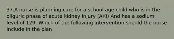 37.A nurse is planning care for a school age child who is in the oliguric phase of acute kidney injury (AKI) And has a sodium level of 129. Which of the following intervention should the nurse include in the plan