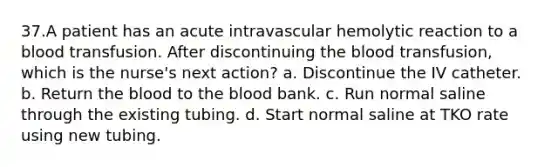 37.A patient has an acute intravascular hemolytic reaction to a blood transfusion. After discontinuing the blood transfusion, which is the nurse's next action? a. Discontinue the IV catheter. b. Return the blood to the blood bank. c. Run normal saline through the existing tubing. d. Start normal saline at TKO rate using new tubing.