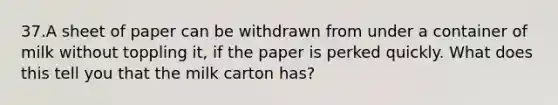 37.A sheet of paper can be withdrawn from under a container of milk without toppling it, if the paper is perked quickly. What does this tell you that the milk carton has?