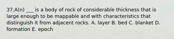 37.A(n) ___ is a body of rock of considerable thickness that is large enough to be mappable and with characteristics that distinguish it from adjacent rocks. A. layer B. bed C. blanket D. formation E. epoch