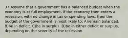 37.Assume that a government has a balanced budget when the economy is at full employment. If the economy then enters a recession, with no change in tax or spending laws, then the budget of the government is most likely to: A)remain balanced. B)be in deficit. C)be in surplus. D)be in either deficit or surplus, depending on the severity of the recession.