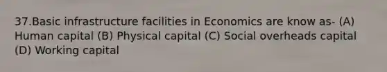 37.Basic infrastructure facilities in Economics are know as- (A) Human capital (B) Physical capital (C) Social overheads capital (D) Working capital