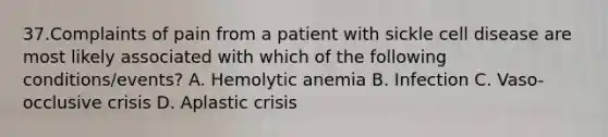 37.Complaints of pain from a patient with sickle cell disease are most likely associated with which of the following conditions/events? A. Hemolytic anemia B. Infection C. Vaso-occlusive crisis D. Aplastic crisis