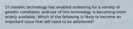 37.Genetic technology has enabled screening for a variety of genetic conditions, and use of this technology is becoming more widely available. Which of the following is likely to become an important issue that will need to be addressed?