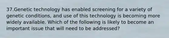 37.Genetic technology has enabled screening for a variety of genetic conditions, and use of this technology is becoming more widely available. Which of the following is likely to become an important issue that will need to be addressed?