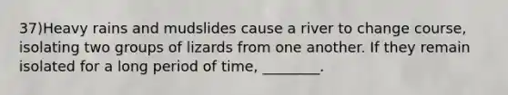 37)Heavy rains and mudslides cause a river to change course, isolating two groups of lizards from one another. If they remain isolated for a long period of time, ________.