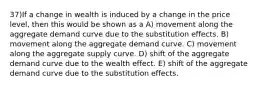 37)If a change in wealth is induced by a change in the price level, then this would be shown as a A) movement along the aggregate demand curve due to the substitution effects. B) movement along the aggregate demand curve. C) movement along the aggregate supply curve. D) shift of the aggregate demand curve due to the wealth effect. E) shift of the aggregate demand curve due to the substitution effects.