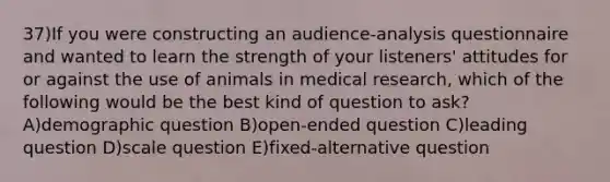 37)If you were constructing an audience-analysis questionnaire and wanted to learn the strength of your listeners' attitudes for or against the use of animals in medical research, which of the following would be the best kind of question to ask? A)demographic question B)open-ended question C)leading question D)scale question E)fixed-alternative question