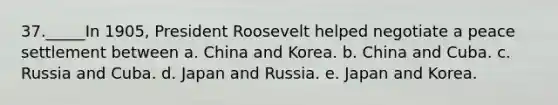 37._____In 1905, President Roosevelt helped negotiate a peace settlement between a. China and Korea. b. China and Cuba. c. Russia and Cuba. d. Japan and Russia. e. Japan and Korea.