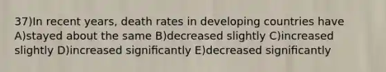 37)In recent years, death rates in developing countries have A)stayed about the same B)decreased slightly C)increased slightly D)increased signiﬁcantly E)decreased signiﬁcantly