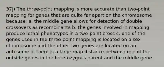 37J) The three-point mapping is more accurate than two-point mapping for genes that are quite far apart on the chromosome because: a. the middle gene allows for detection of double crossovers as recombinants b. the genes involved in mapping produce lethal phenotypes in a two-point cross c. one of the genes used in the three-point mapping is located on a sex chromosome and the other two genes are located on an autosome d. there is a large map distance between one of the outside genes in the heterozygous parent and the middle gene