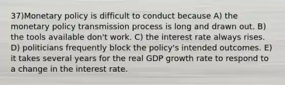 37)<a href='https://www.questionai.com/knowledge/kEE0G7Llsx-monetary-policy' class='anchor-knowledge'>monetary policy</a> is difficult to conduct because A) the monetary policy transmission process is long and drawn out. B) the tools available don't work. C) the interest rate always rises. D) politicians frequently block the policy's intended outcomes. E) it takes several years for the real GDP growth rate to respond to a change in the interest rate.