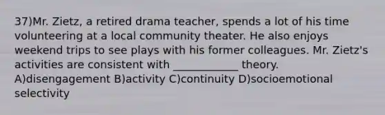 37)Mr. Zietz, a retired drama teacher, spends a lot of his time volunteering at a local community theater. He also enjoys weekend trips to see plays with his former colleagues. Mr. Zietz's activities are consistent with ____________ theory. A)disengagement B)activity C)continuity D)socioemotional selectivity