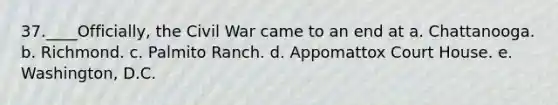 37.____Officially, the Civil War came to an end at a. Chattanooga. b. Richmond. c. Palmito Ranch. d. Appomattox Court House. e. Washington, D.C.