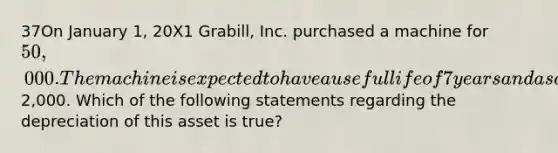 37On January 1, 20X1 Grabill, Inc. purchased a machine for 50,000. The machine is expected to have a useful life of 7 years and a salvage value of2,000. Which of the following statements regarding the depreciation of this asset is true?