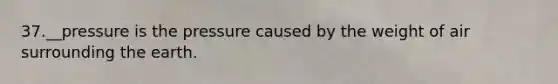 37.__pressure is the pressure caused by the weight of air surrounding the earth.
