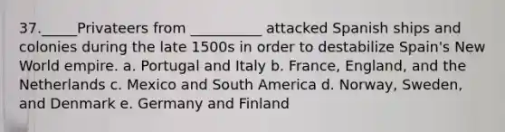 37._____Privateers from __________ attacked Spanish ships and colonies during the late 1500s in order to destabilize Spain's New World empire. a. Portugal and Italy b. France, England, and the Netherlands c. Mexico and South America d. Norway, Sweden, and Denmark e. Germany and Finland